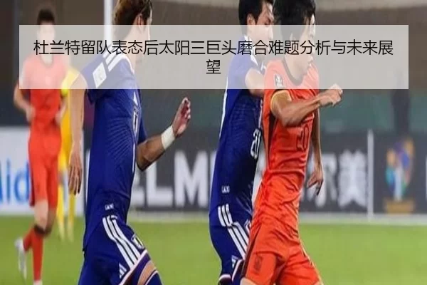 杜兰特留队表态后太阳三巨头磨合难题分析与未来展望