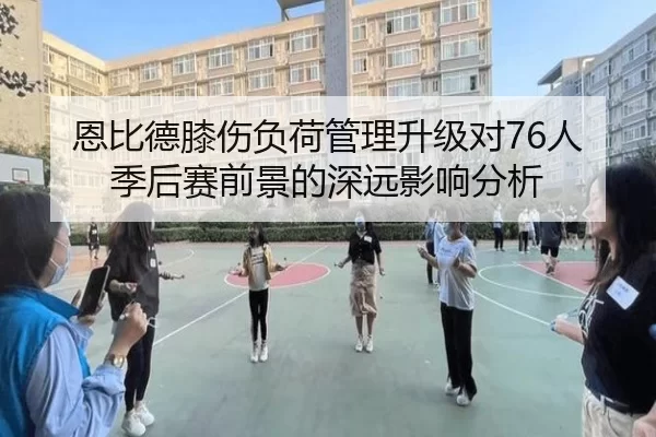 恩比德膝伤负荷管理升级对76人季后赛前景的深远影响分析