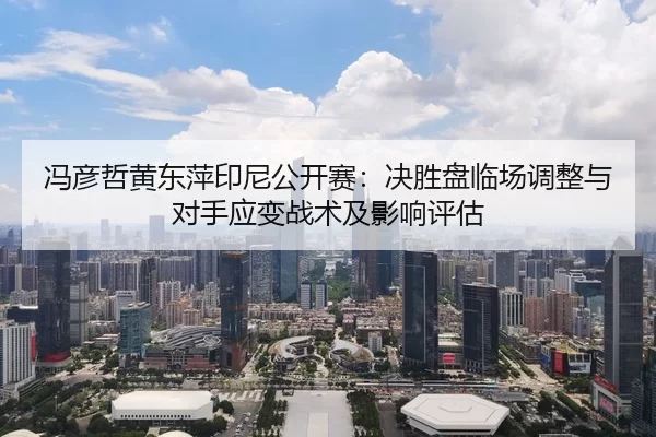 冯彦哲黄东萍印尼公开赛：决胜盘临场调整与对手应变战术及影响评估