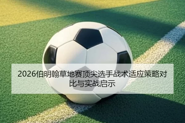 2026伯明翰草地赛顶尖选手战术适应策略对比与实战启示
