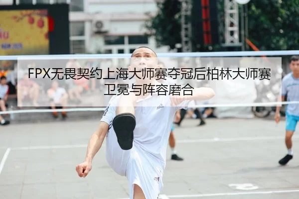 FPX无畏契约上海大师赛夺冠后柏林大师赛卫冕与阵容磨合